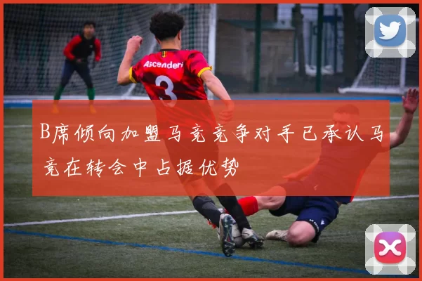 B席倾向加盟马竞竞争对手已承认马竞在转会中占据优势
