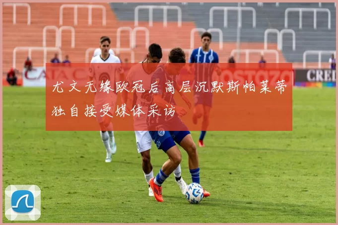 尤文无缘欧冠后高层沉默斯帕莱蒂独自接受媒体采访