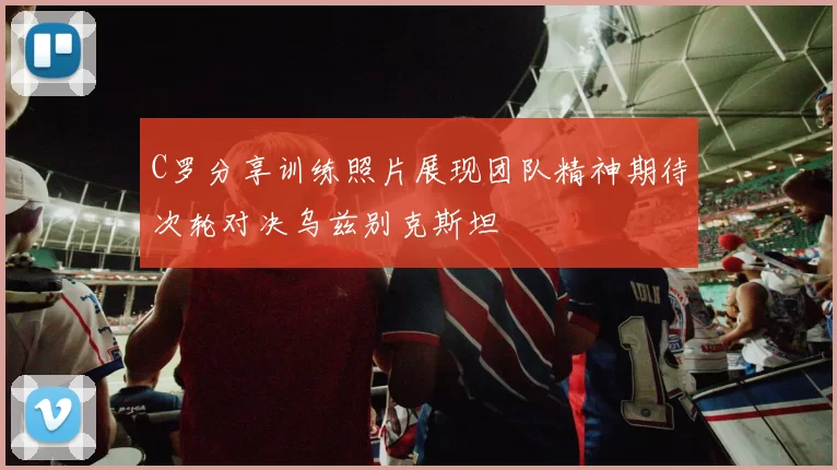 C罗分享训练照片展现团队精神期待次轮对决乌兹别克斯坦