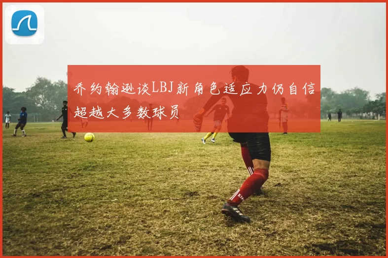 乔约翰逊谈LBJ新角色适应力仍自信超越大多数球员