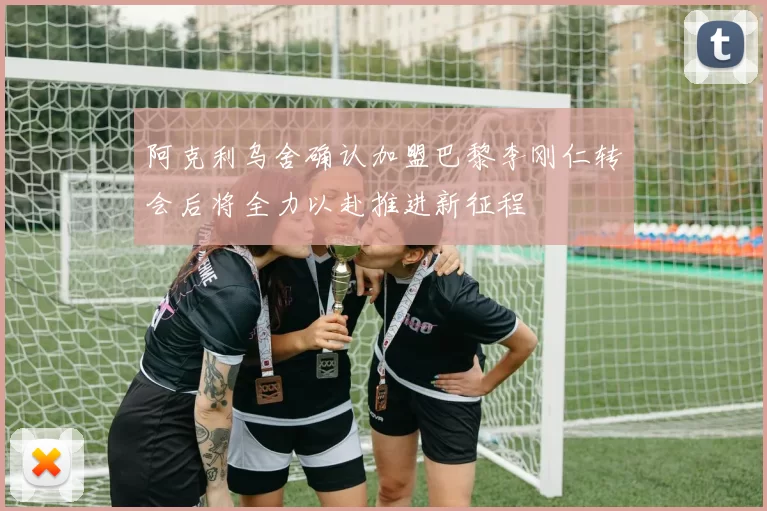 阿克利乌舍确认加盟巴黎李刚仁转会后将全力以赴推进新征程