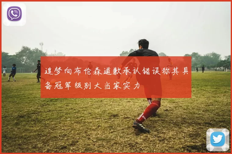 追梦向布伦森道歉承认错误称其具备冠军级别大当家实力