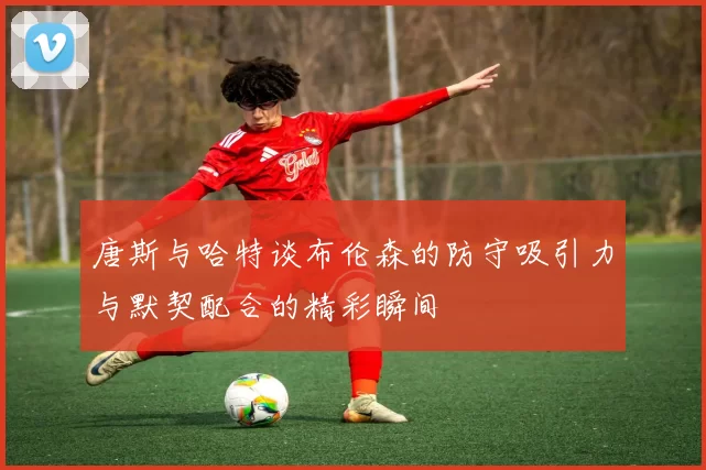 唐斯与哈特谈布伦森的防守吸引力与默契配合的精彩瞬间