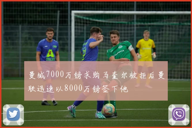 曼城7000万镑求购马奎尔被拒后曼联迅速以8000万镑签下他