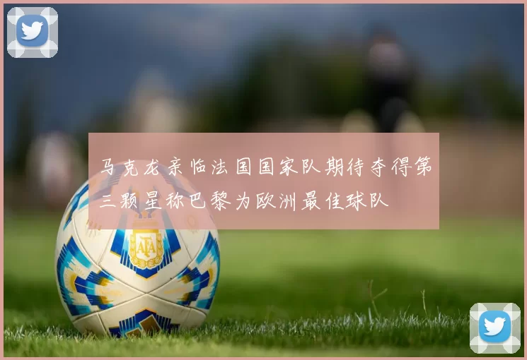 马克龙亲临法国国家队期待夺得第三颗星称巴黎为欧洲最佳球队