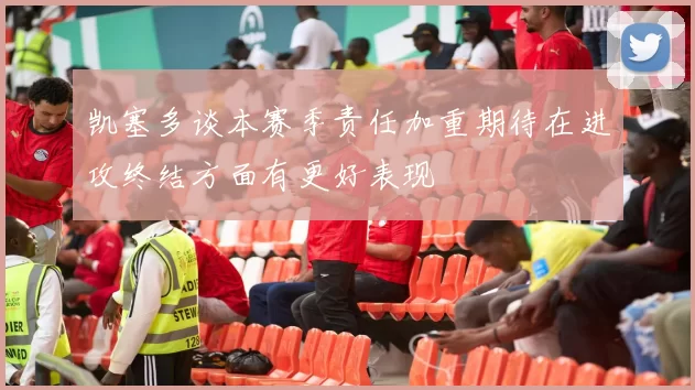 凯塞多谈本赛季责任加重期待在进攻终结方面有更好表现