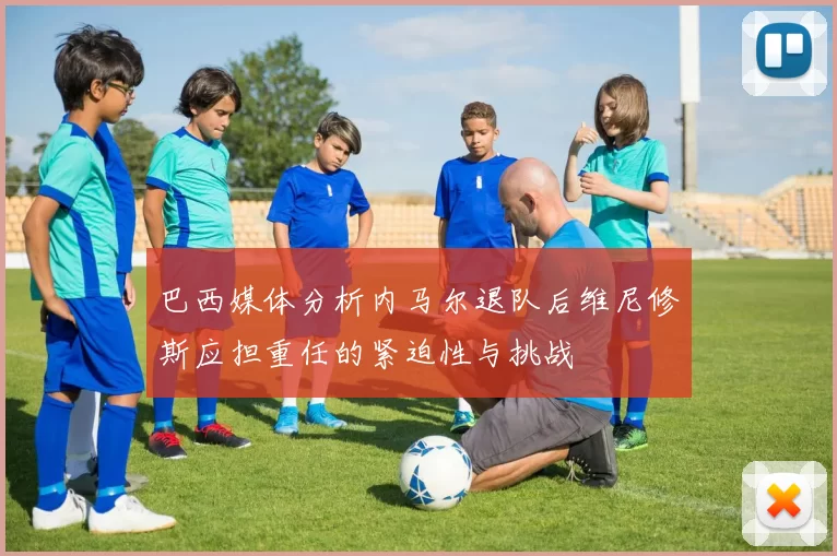 巴西媒体分析内马尔退队后维尼修斯应担重任的紧迫性与挑战