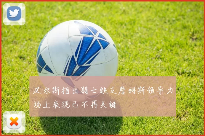 皮尔斯指出骑士缺乏詹姆斯领导力场上表现已不再关键