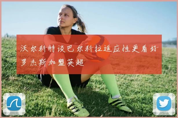 沃尔科特谈巴尔科拉适应性更看好罗杰斯加盟英超