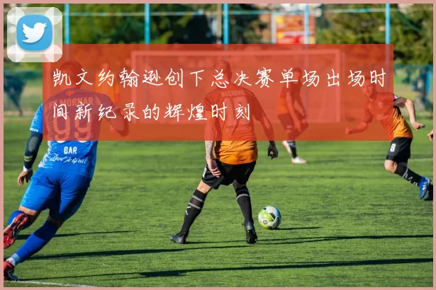 凯文约翰逊创下总决赛单场出场时间新纪录的辉煌时刻