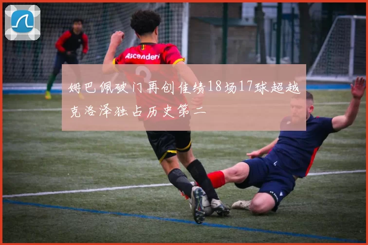 姆巴佩破门再创佳绩18场17球超越克洛泽独占历史第二