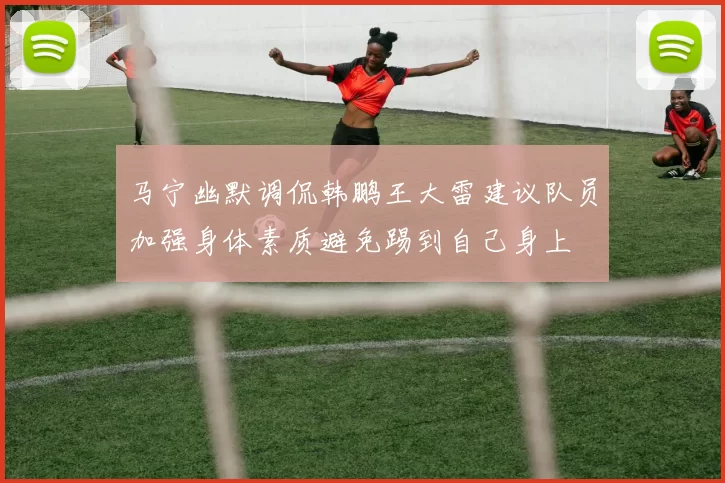 马宁幽默调侃韩鹏王大雷建议队员加强身体素质避免踢到自己身上