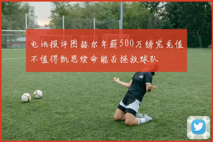 电讯报评图赫尔年薪500万镑究竟值不值得凯恩续命能否拯救球队