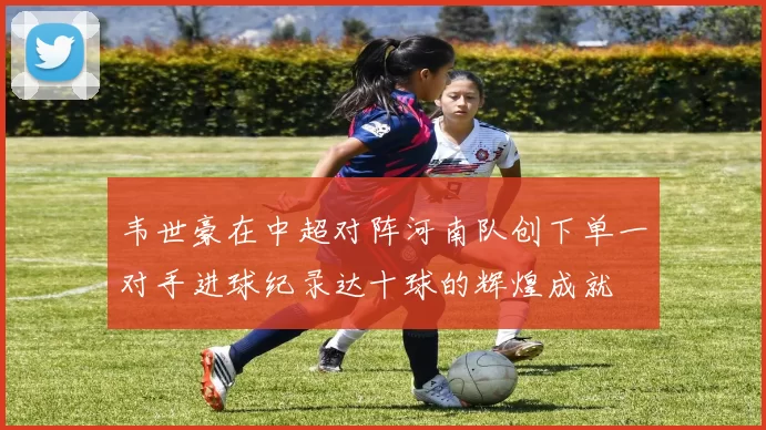韦世豪在中超对阵河南队创下单一对手进球纪录达十球的辉煌成就