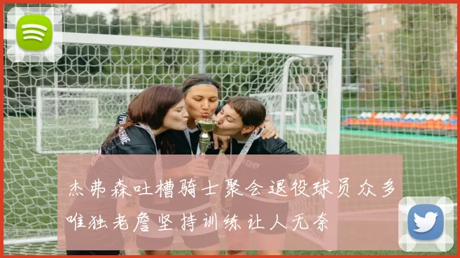杰弗森吐槽骑士聚会退役球员众多唯独老詹坚持训练让人无奈